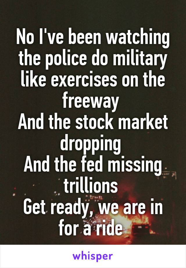 No I've been watching the police do military like exercises on the freeway 
And the stock market dropping 
And the fed missing trillions 
Get ready, we are in for a ride 