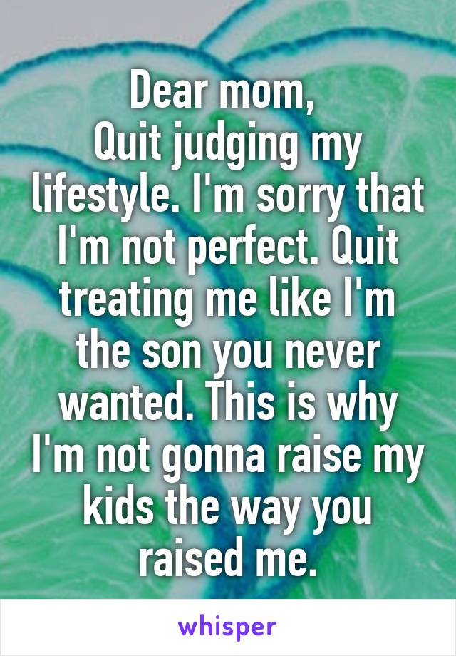 Dear mom, 
Quit judging my lifestyle. I'm sorry that I'm not perfect. Quit treating me like I'm the son you never wanted. This is why I'm not gonna raise my kids the way you raised me.