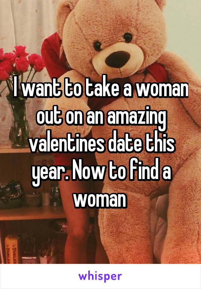 I want to take a woman out on an amazing valentines date this year. Now to find a woman 