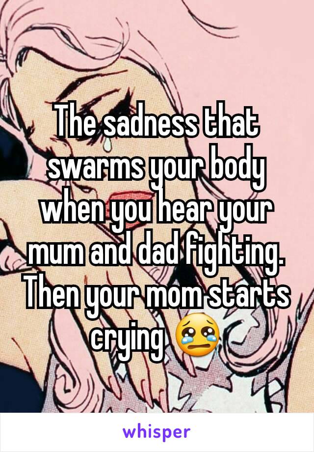 The sadness that swarms your body when you hear your mum and dad fighting. Then your mom starts crying 😢