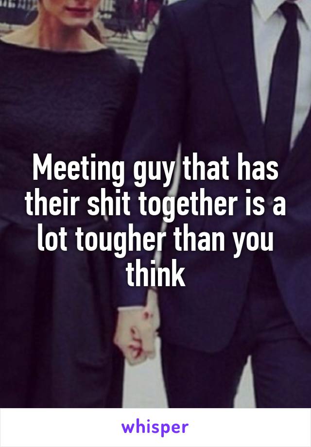 Meeting guy that has their shit together is a lot tougher than you think