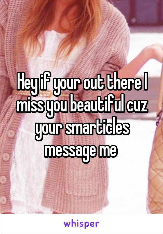 Hey if your out there I miss you beautiful cuz your smarticles message me 