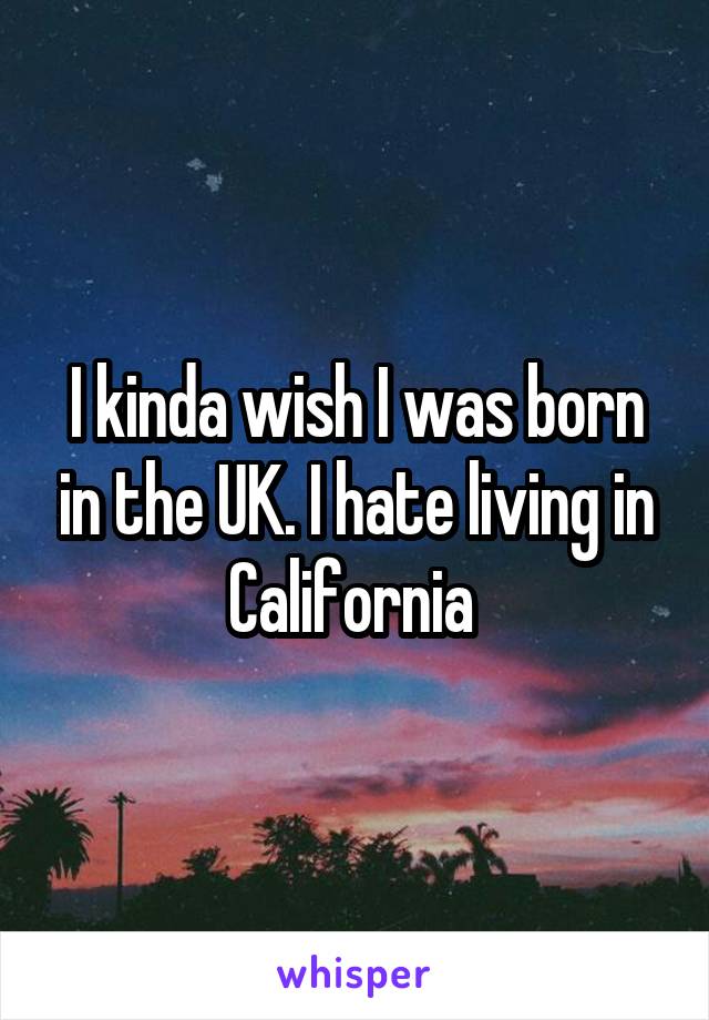 I kinda wish I was born in the UK. I hate living in California 