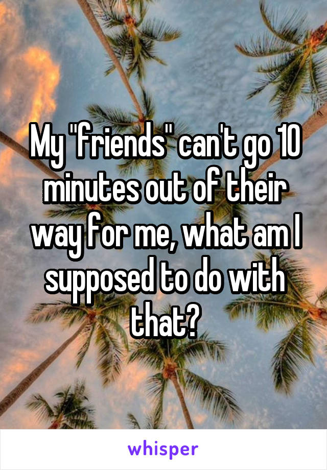 My "friends" can't go 10 minutes out of their way for me, what am I supposed to do with that?