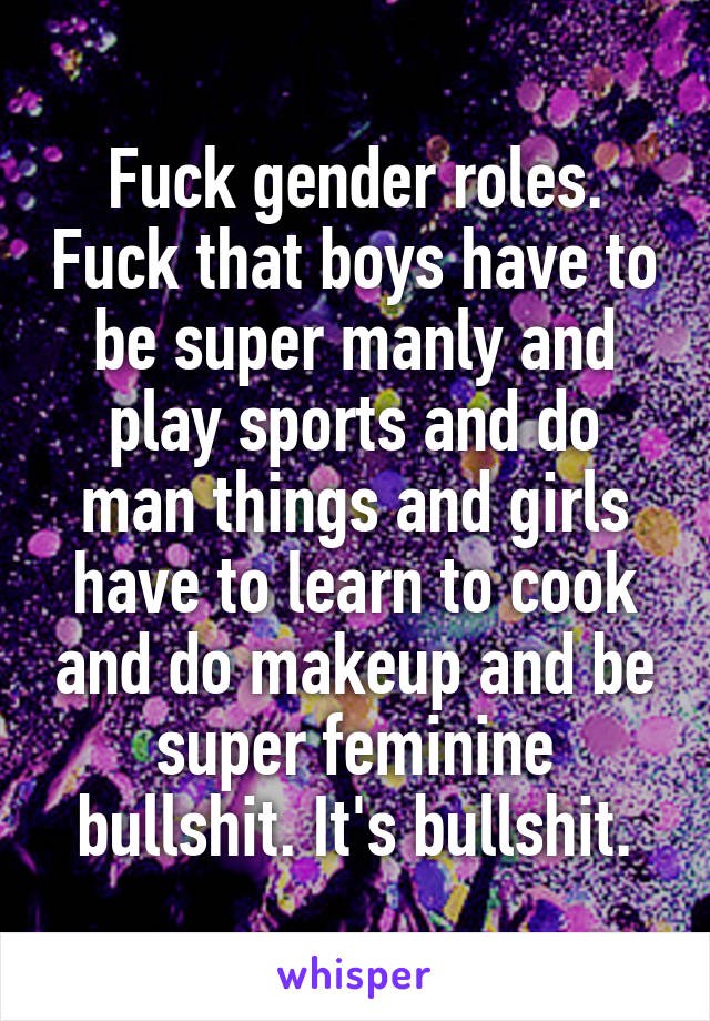 Fuck gender roles. Fuck that boys have to be super manly and play sports and do man things and girls have to learn to cook and do makeup and be super feminine bullshit. It's bullshit.