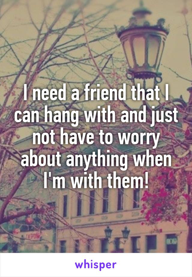 I need a friend that I can hang with and just not have to worry about anything when I'm with them!