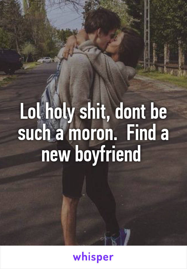 Lol holy shit, dont be such a moron.  Find a new boyfriend 
