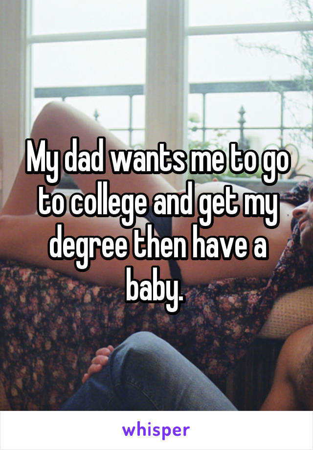 My dad wants me to go to college and get my degree then have a baby. 