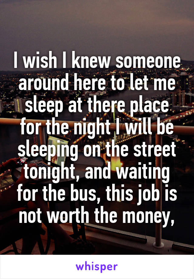 I wish I knew someone around here to let me sleep at there place for the night I will be sleeping on the street tonight, and waiting for the bus, this job is not worth the money,