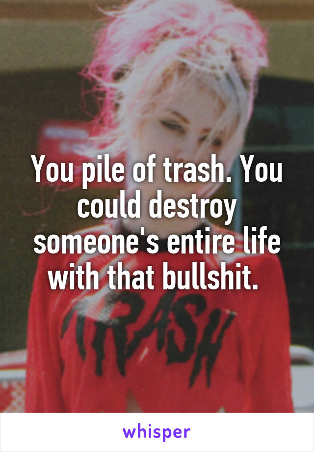 You pile of trash. You could destroy someone's entire life with that bullshit. 