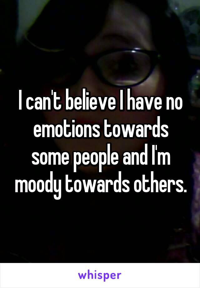 I can't believe I have no emotions towards some people and I'm moody towards others.