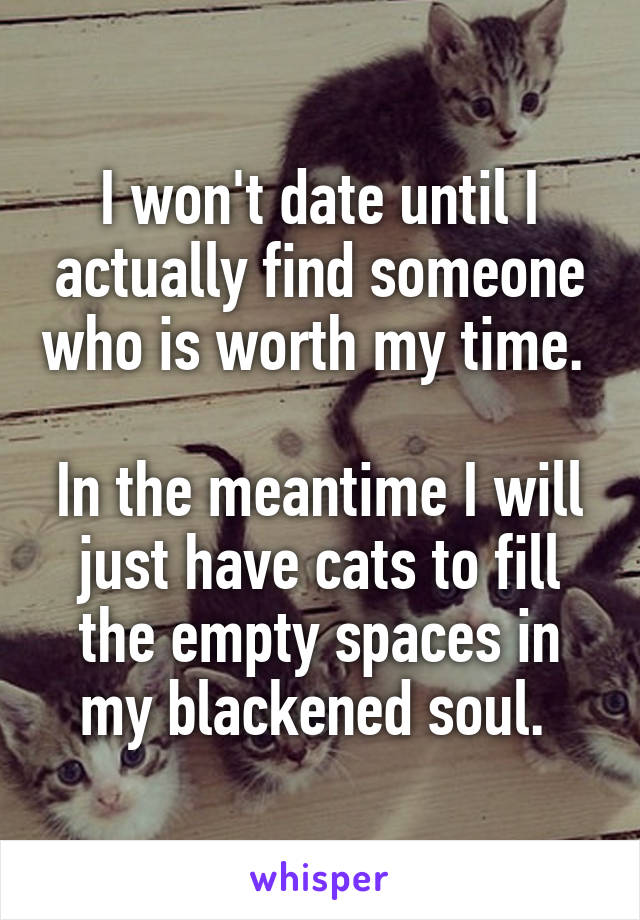 I won't date until I actually find someone who is worth my time. 

In the meantime I will just have cats to fill the empty spaces in my blackened soul. 