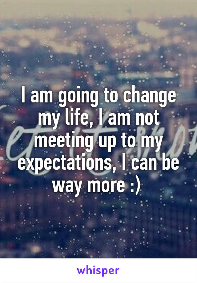 I am going to change my life, I am not meeting up to my expectations, I can be way more :) 