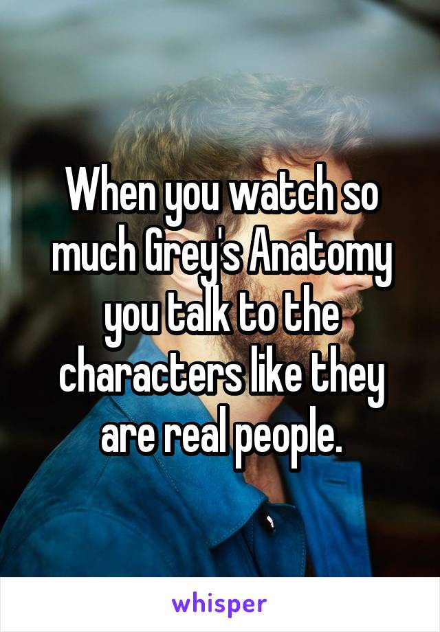 When you watch so much Grey's Anatomy you talk to the characters like they are real people.