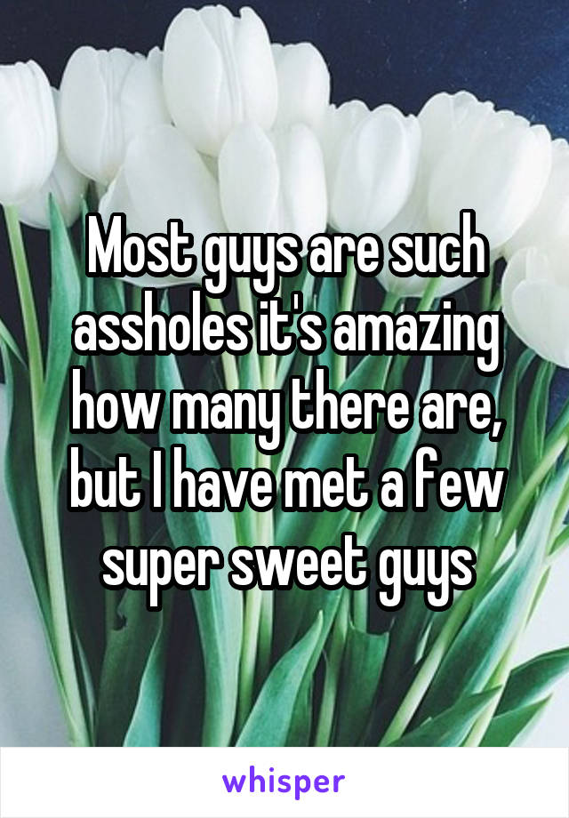 Most guys are such assholes it's amazing how many there are, but I have met a few super sweet guys