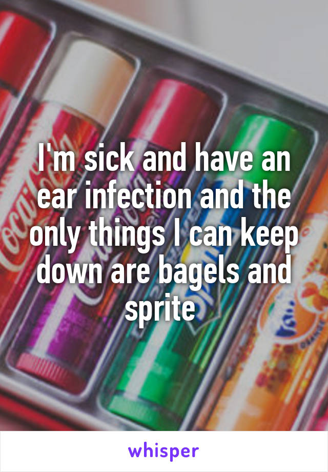 I'm sick and have an ear infection and the only things I can keep down are bagels and sprite 