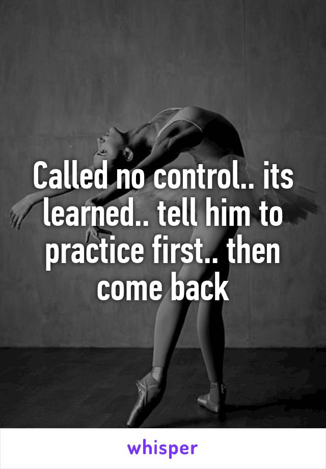 Called no control.. its learned.. tell him to practice first.. then come back