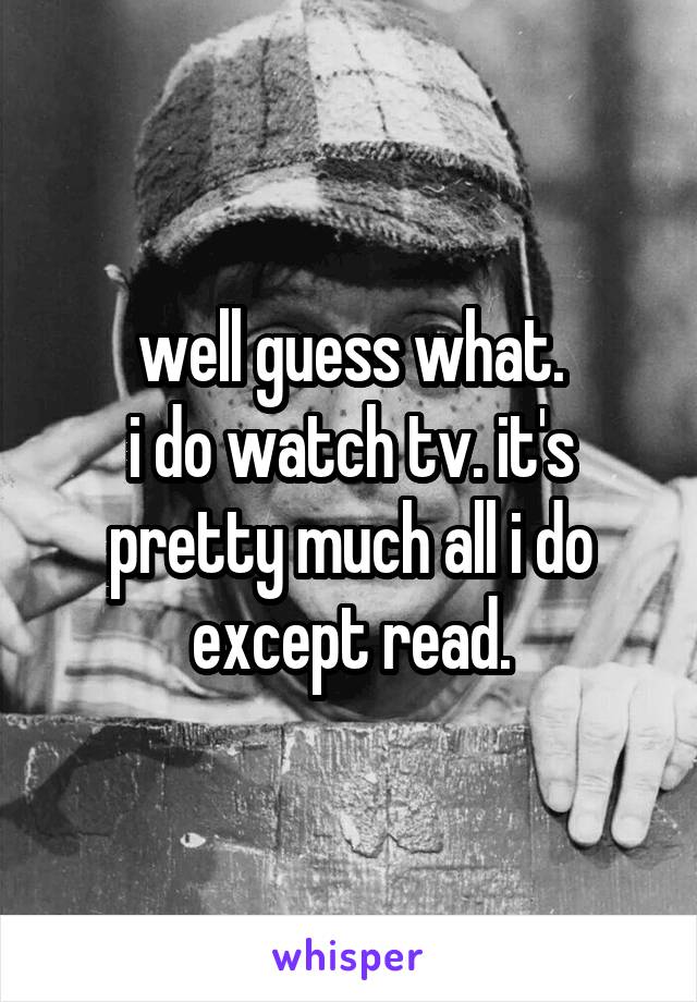 well guess what.
i do watch tv. it's pretty much all i do except read.