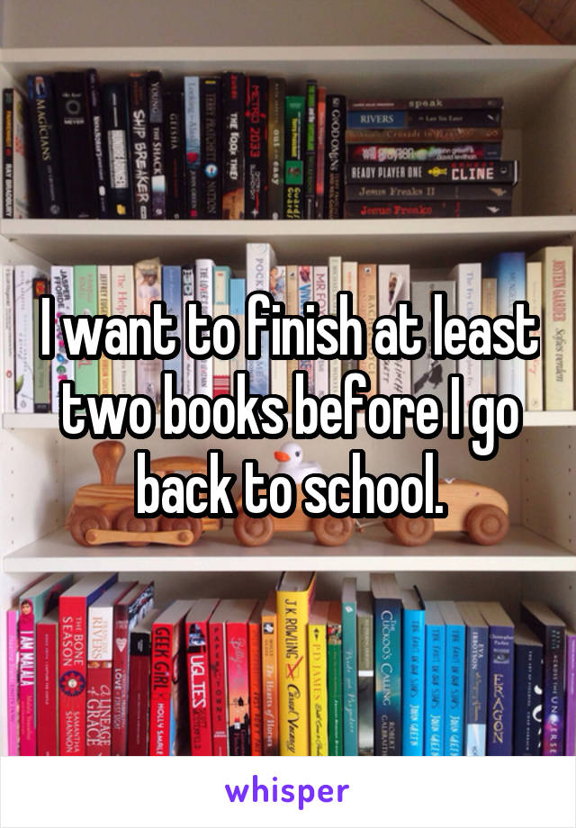 I want to finish at least two books before I go back to school.