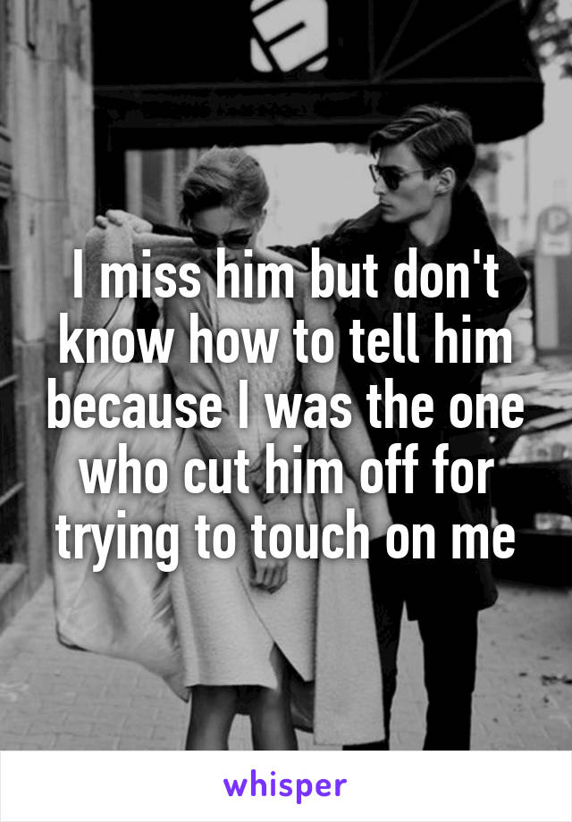 I miss him but don't know how to tell him because I was the one who cut him off for trying to touch on me
