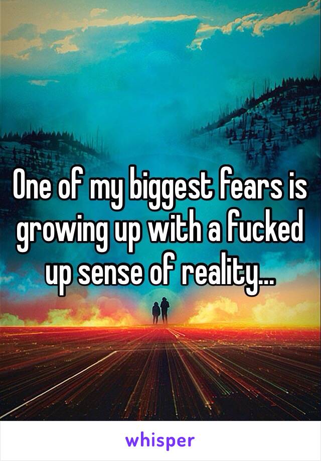 One of my biggest fears is growing up with a fucked up sense of reality...