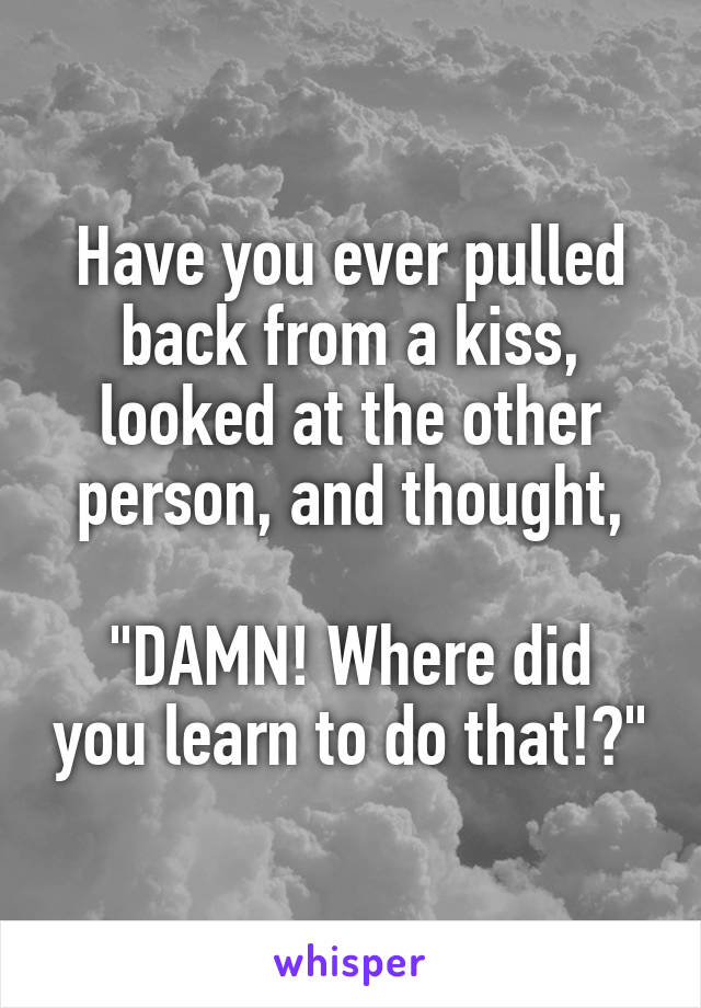 Have you ever pulled back from a kiss, looked at the other person, and thought,

"DAMN! Where did you learn to do that!?"