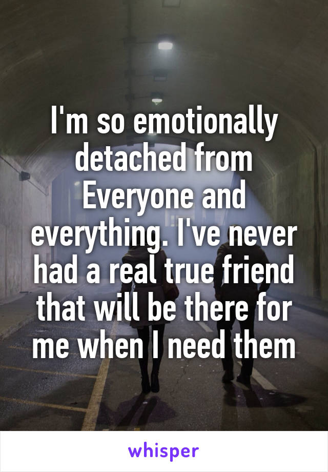 I'm so emotionally detached from Everyone and everything. I've never had a real true friend that will be there for me when I need them