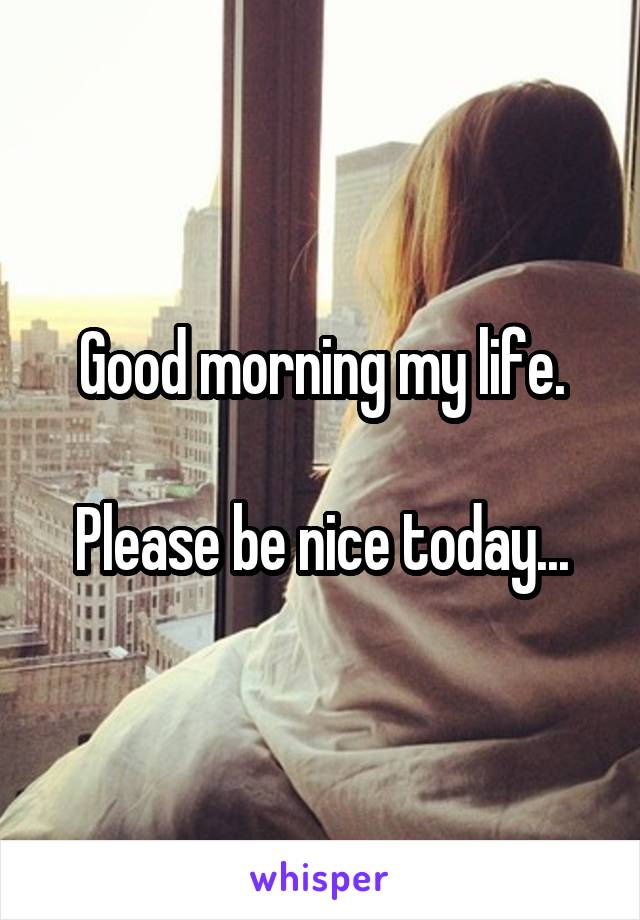 Good morning my life.

Please be nice today...