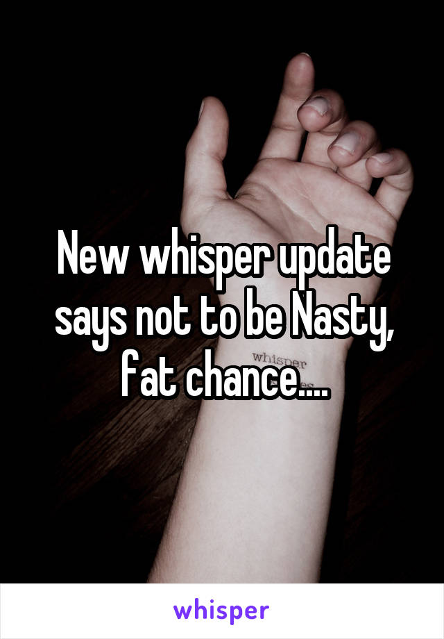 New whisper update says not to be Nasty, fat chance....