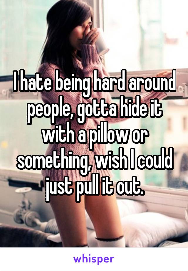 I hate being hard around people, gotta hide it with a pillow or something, wish I could just pull it out.