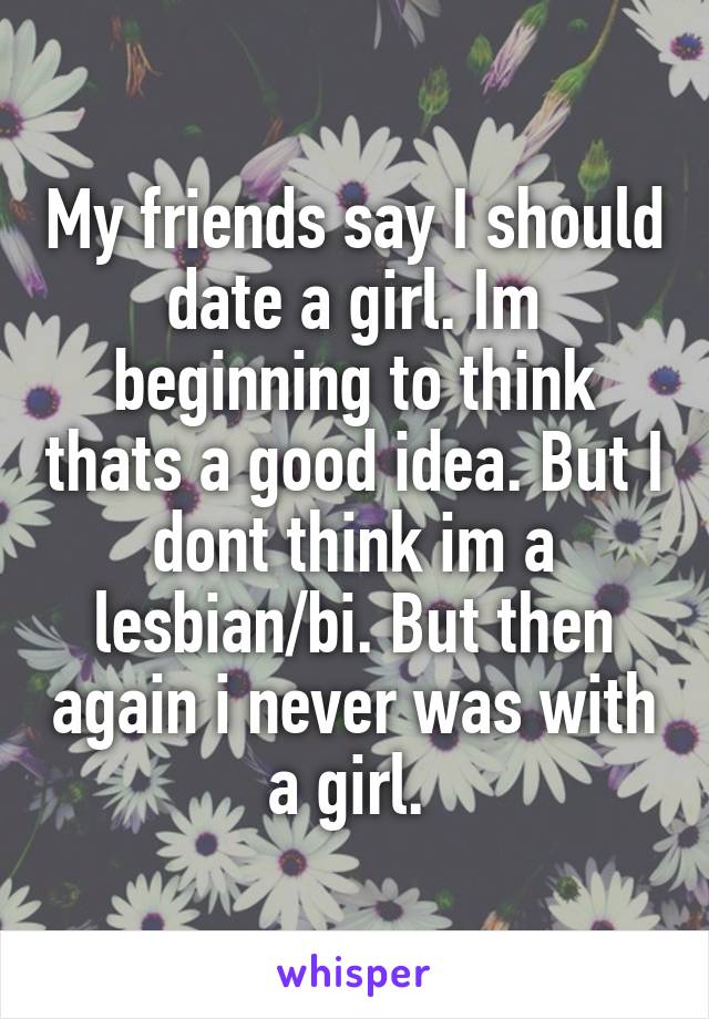 My friends say I should date a girl. Im beginning to think thats a good idea. But I dont think im a lesbian/bi. But then again i never was with a girl. 