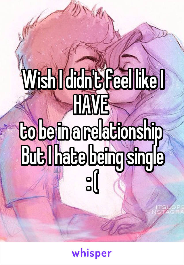 Wish I didn't feel like I HAVE 
to be in a relationship 
But I hate being single
: (