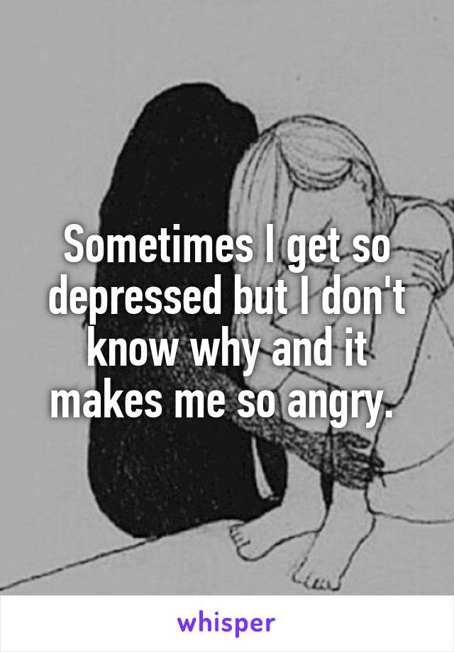Sometimes I get so depressed but I don't know why and it makes me so angry. 