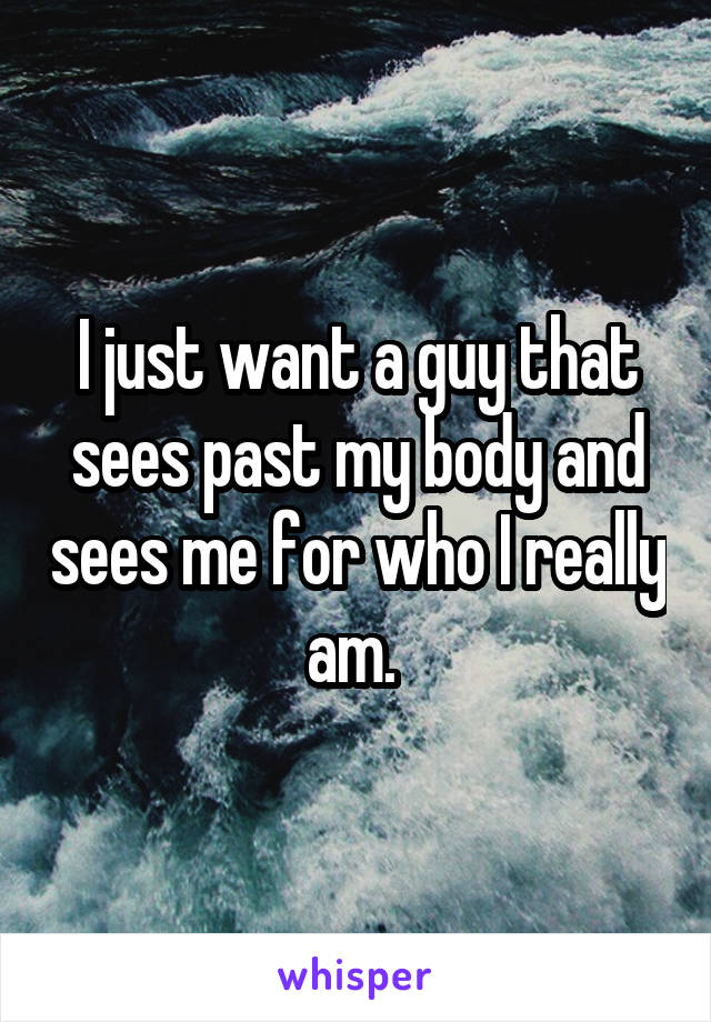I just want a guy that sees past my body and sees me for who I really am. 