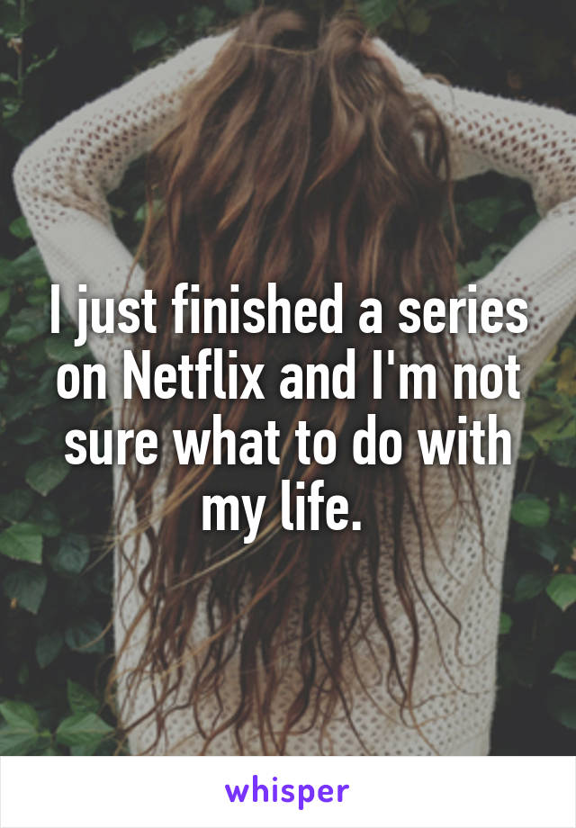 I just finished a series on Netflix and I'm not sure what to do with my life. 