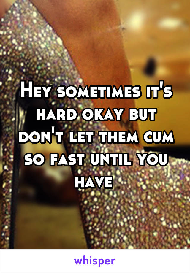 Hey sometimes it's hard okay but don't let them cum so fast until you have 