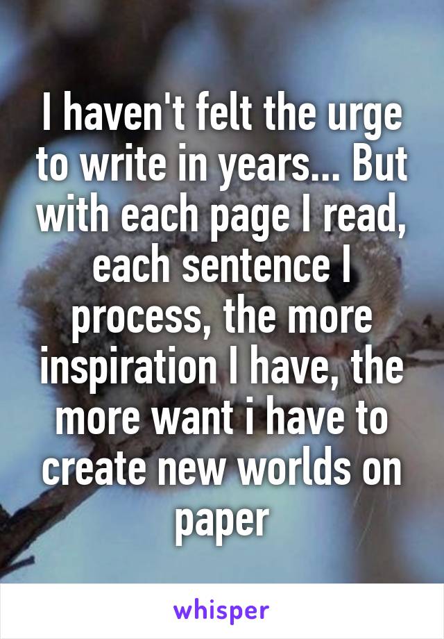 I haven't felt the urge to write in years... But with each page I read, each sentence I process, the more inspiration I have, the more want i have to create new worlds on paper