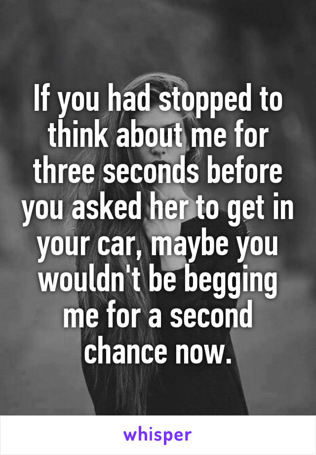 If you had stopped to think about me for three seconds before you asked her to get in your car, maybe you wouldn't be begging me for a second chance now.
