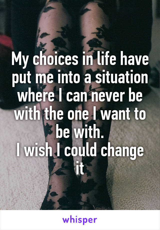 My choices in life have put me into a situation where I can never be with the one I want to be with.
I wish I could change it