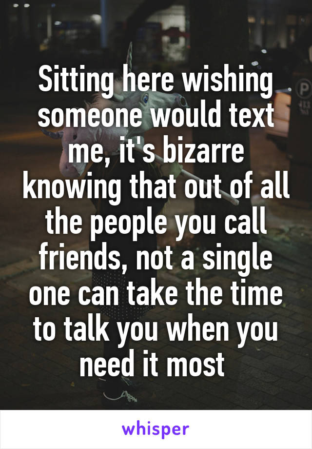 Sitting here wishing someone would text me, it's bizarre knowing that out of all the people you call friends, not a single one can take the time to talk you when you need it most 