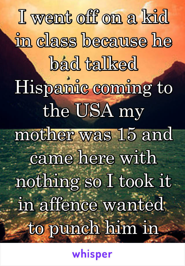 I went off on a kid in class because he bad talked Hispanic coming to the USA my mother was 15 and came here with nothing so I took it in affence wanted 
to punch him in the afface 