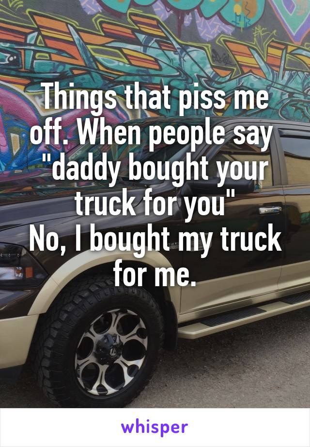 Things that piss me off. When people say 
"daddy bought your truck for you"
No, I bought my truck for me.

