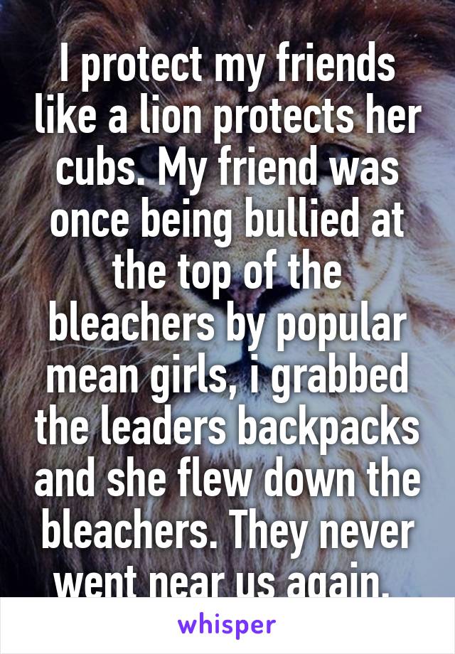 I protect my friends like a lion protects her cubs. My friend was once being bullied at the top of the bleachers by popular mean girls, i grabbed the leaders backpacks and she flew down the bleachers. They never went near us again. 