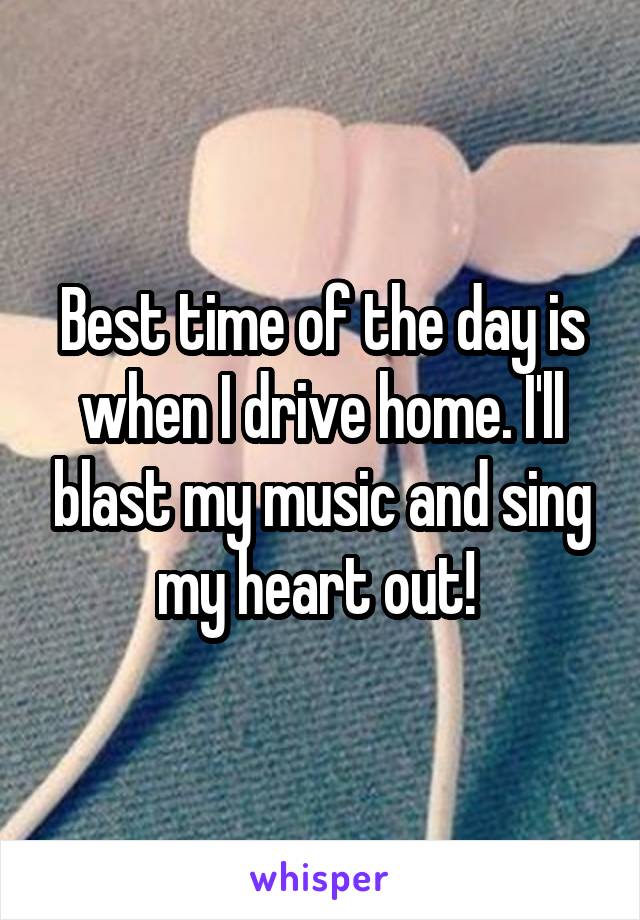 Best time of the day is when I drive home. I'll blast my music and sing my heart out! 
