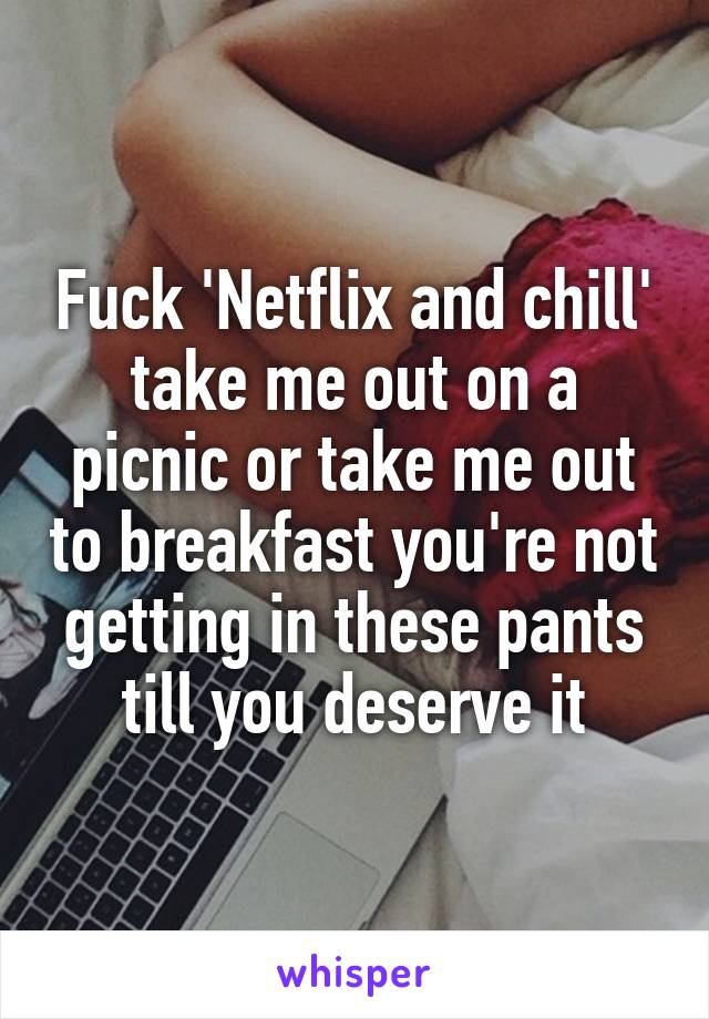 Fuck 'Netflix and chill' take me out on a picnic or take me out to breakfast you're not getting in these pants till you deserve it