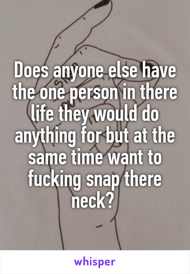 Does anyone else have the one person in there life they would do anything for but at the same time want to fucking snap there neck? 