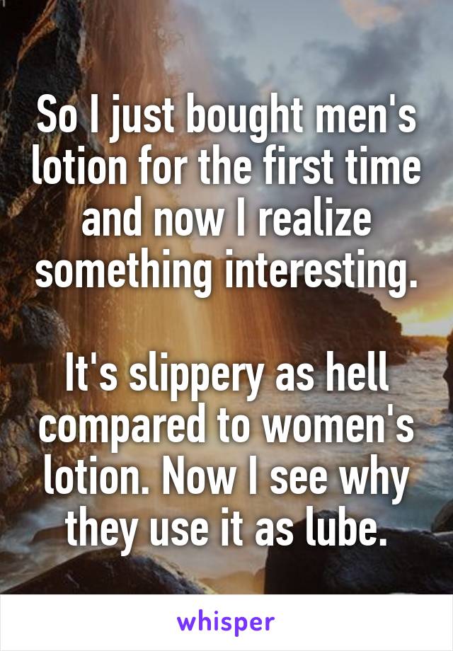 So I just bought men's lotion for the first time and now I realize something interesting.

It's slippery as hell compared to women's lotion. Now I see why they use it as lube.
