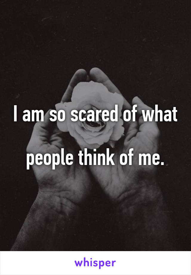 I am so scared of what 
people think of me.