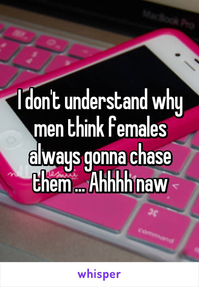 I don't understand why men think females always gonna chase them ... Ahhhh naw