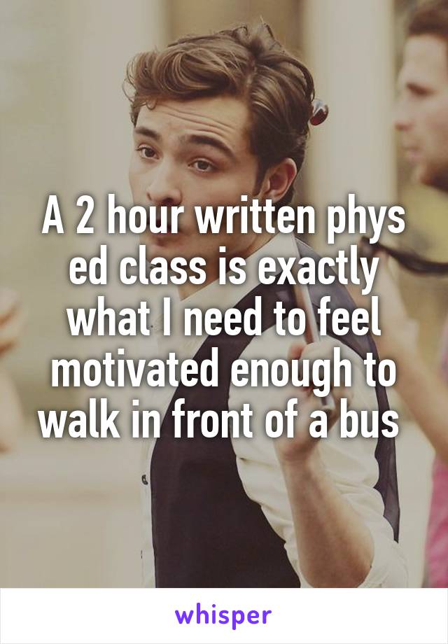 A 2 hour written phys ed class is exactly what I need to feel motivated enough to walk in front of a bus 